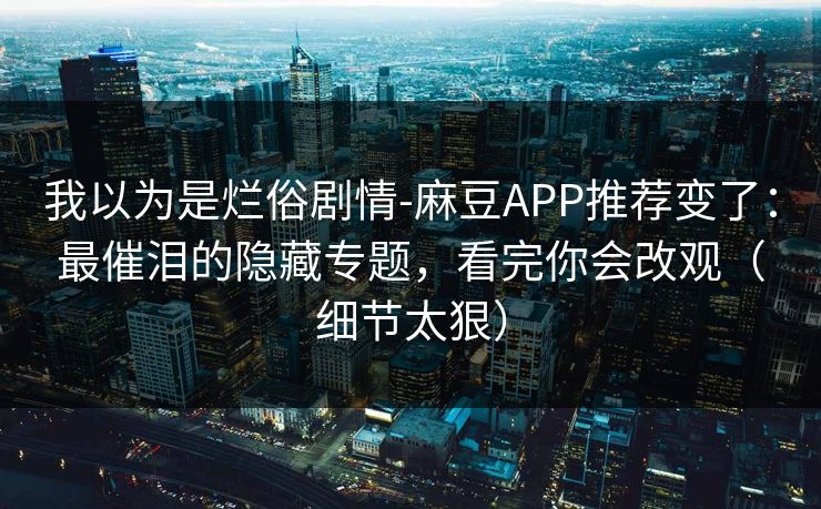 我以为是烂俗剧情-麻豆APP推荐变了：最催泪的隐藏专题，看完你会改观（细节太狠）
