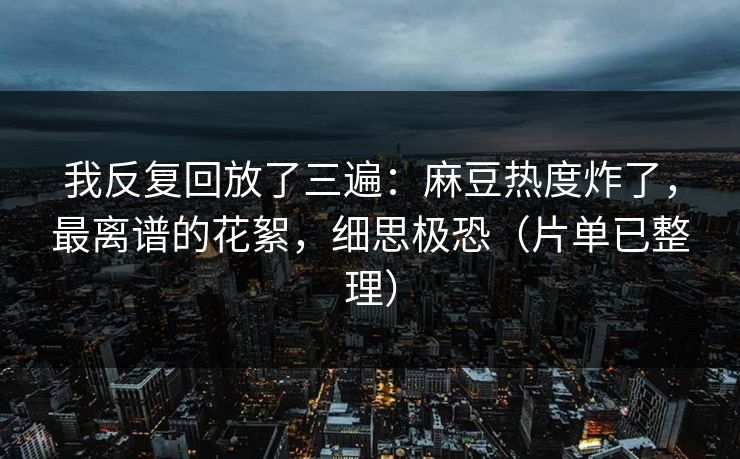我反复回放了三遍：麻豆热度炸了，最离谱的花絮，细思极恐（片单已整理）