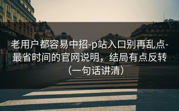 老用户都容易中招-p站入口别再乱点-最省时间的官网说明，结局有点反转（一句话讲清）