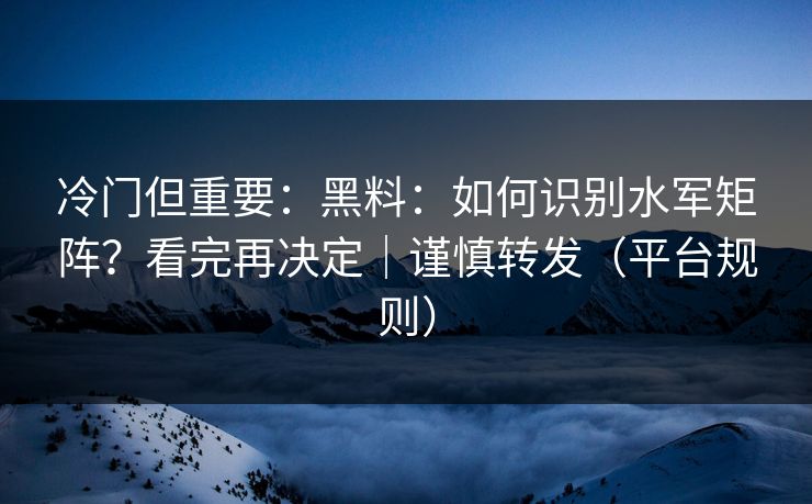 冷门但重要：黑料：如何识别水军矩阵？看完再决定｜谨慎转发（平台规则）
