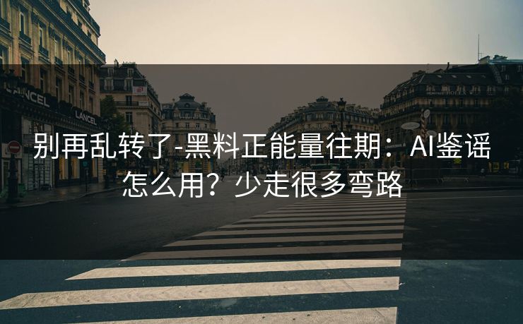 别再乱转了-黑料正能量往期：AI鉴谣怎么用？少走很多弯路