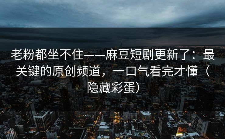 老粉都坐不住——麻豆短剧更新了:最关键的原创频道,一口气看完才懂(隐藏彩蛋) 老粉都坐不住——麻豆短剧更新了:最关键的原创频道,一口气看完才懂(隐藏彩蛋)