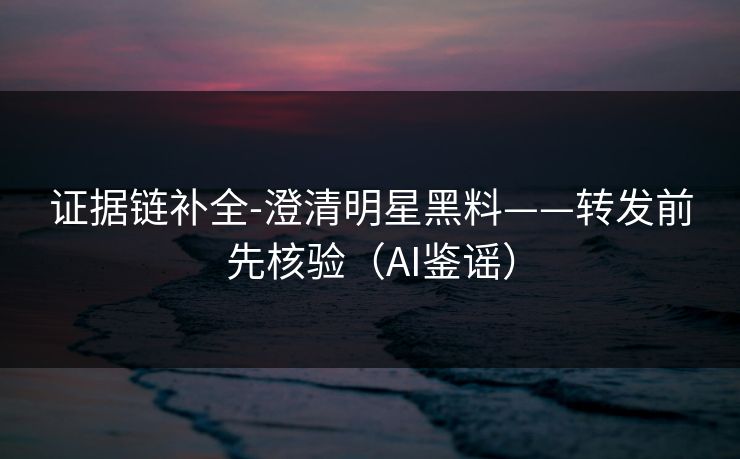 证据链补全-澄清明星黑料——转发前先核验(AI鉴谣) 证据链补全-澄清明星黑料——转发前先核验(AI鉴谣)
