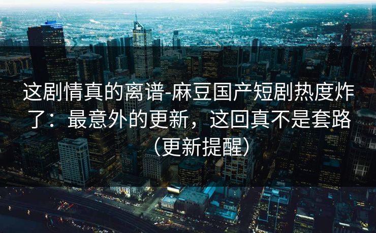 这剧情真的离谱-麻豆国产短剧热度炸了：最意外的更新，这回真不是套路（更新提醒）