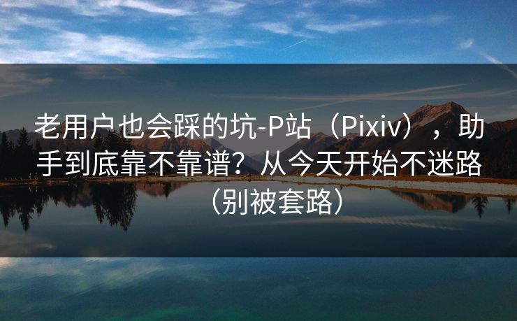 老用户也会踩的坑-P站(Pixiv),助手到底靠不靠谱?从今天开始不迷路(别被套路) 老用户也会踩的坑-P站(Pixiv),助手到底靠不靠谱?从今天开始不迷路(别被套路)
