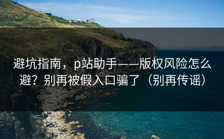 避坑指南,p站助手——版权风险怎么避?别再被假入口骗了(别再传谣) 避坑指南,p站助手——版权风险怎么避?别再被假入口骗了(别再传谣)