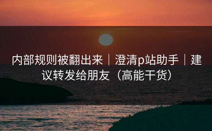 内部规则被翻出来|澄清p站助手|建议转发给朋友(高能干货) 内部规则被翻出来|澄清p站助手|建议转发给朋友(高能干货)