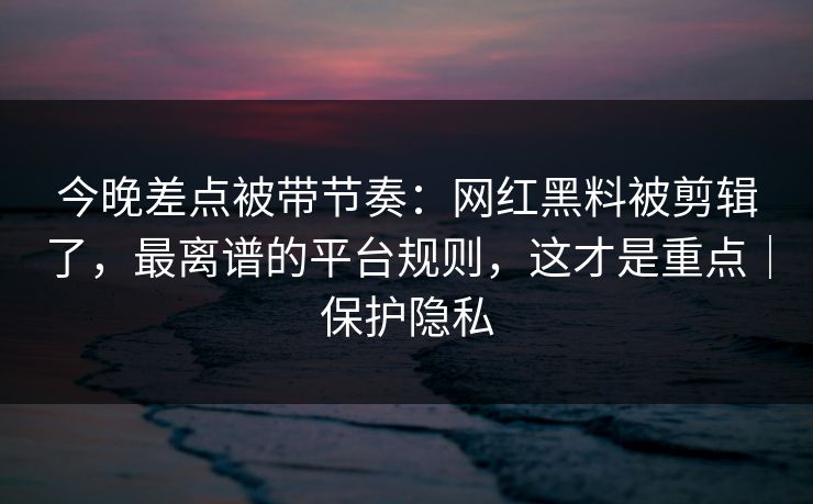 今晚差点被带节奏：网红黑料被剪辑了，最离谱的平台规则，这才是重点｜保护隐私