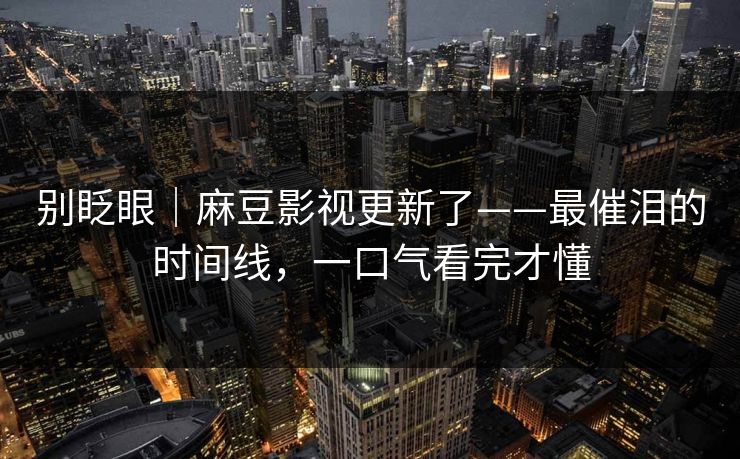 别眨眼|麻豆影视更新了——最催泪的时间线,一口气看完才懂 别眨眼|麻豆影视更新了——最催泪的时间线,一口气看完才懂