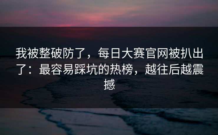 我被整破防了，每日大赛官网被扒出了：最容易踩坑的热榜，越往后越震撼