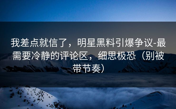 我差点就信了，明星黑料引爆争议-最需要冷静的评论区，细思极恐（别被带节奏）