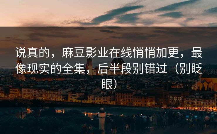 说真的，麻豆影业在线悄悄加更，最像现实的全集，后半段别错过（别眨眼）