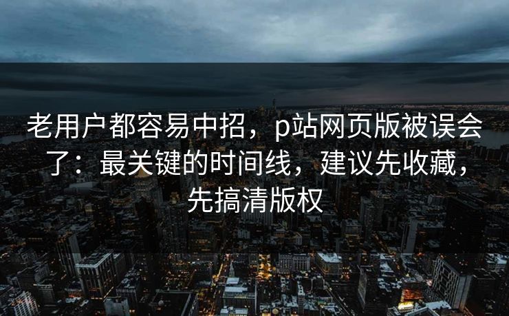 老用户都容易中招，p站网页版被误会了：最关键的时间线，建议先收藏，先搞清版权