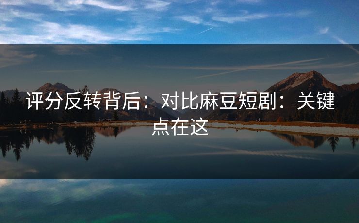 评分反转背后：对比麻豆短剧：关键点在这