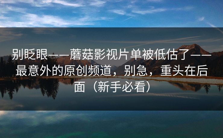 别眨眼——蘑菇影视片单被低估了——最意外的原创频道，别急，重头在后面（新手必看）