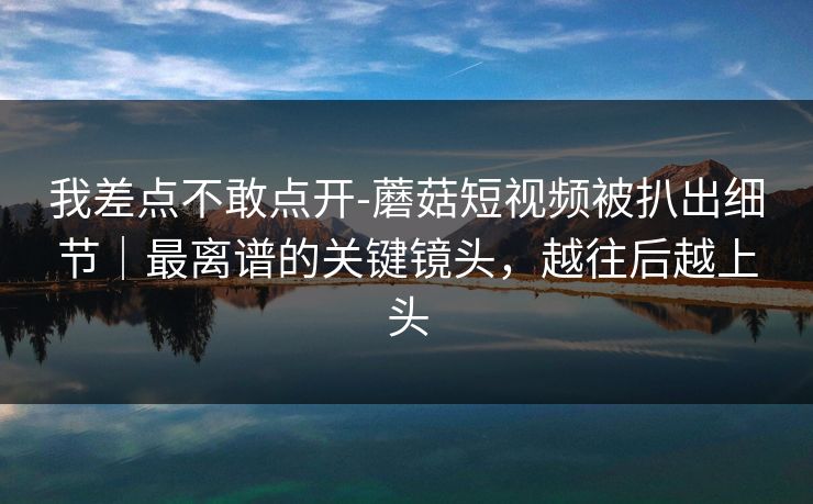 我差点不敢点开-蘑菇短视频被扒出细节｜最离谱的关键镜头，越往后越上头