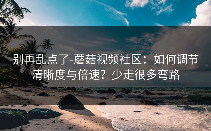 别再乱点了-蘑菇视频社区：如何调节清晰度与倍速？少走很多弯路