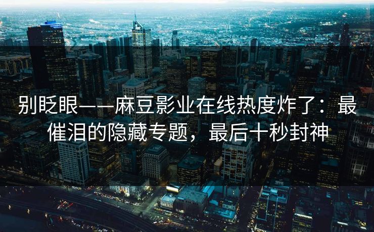 别眨眼——麻豆影业在线热度炸了:最催泪的隐藏专题,最后十秒封神 别眨眼——麻豆影业在线热度炸了:最催泪的隐藏专题,最后十秒封神