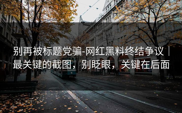 别再被标题党骗-网红黑料终结争议｜最关键的截图，别眨眼，关键在后面
