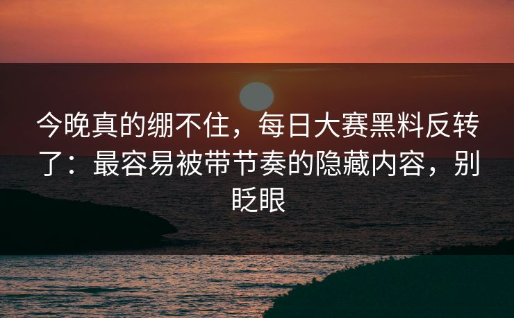 今晚真的绷不住，每日大赛黑料反转了：最容易被带节奏的隐藏内容，别眨眼