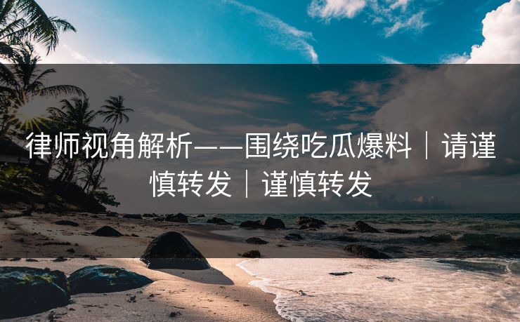 律师视角解析——围绕吃瓜爆料｜请谨慎转发｜谨慎转发