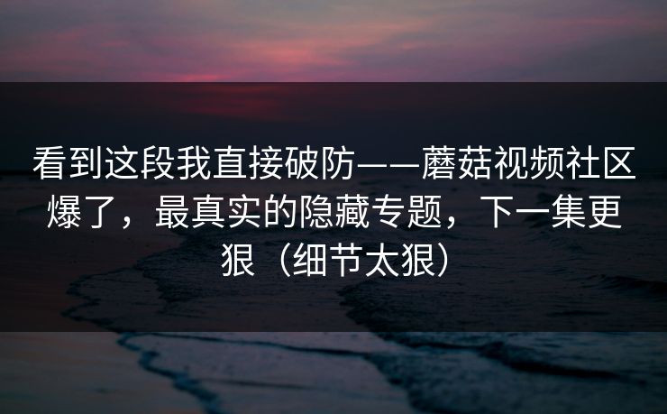 看到这段我直接破防——蘑菇视频社区爆了,最真实的隐藏专题,下一集更狠(细节太狠) 看到这段我直接破防——蘑菇视频社区爆了,最真实的隐藏专题,下一集更狠(细节太狠)