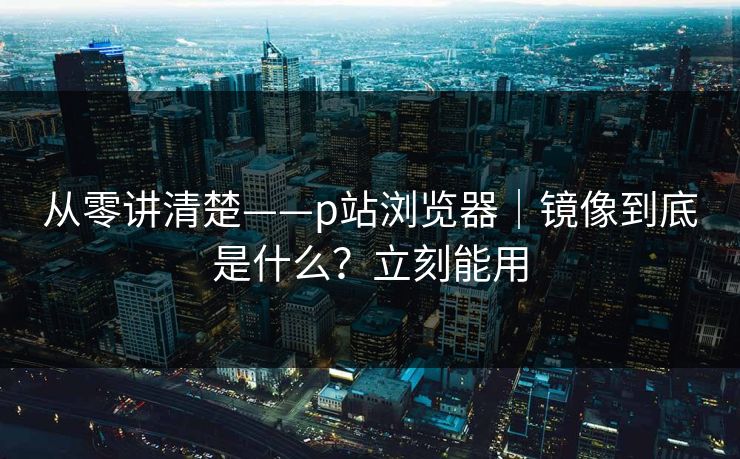 从零讲清楚——p站浏览器｜镜像到底是什么？立刻能用