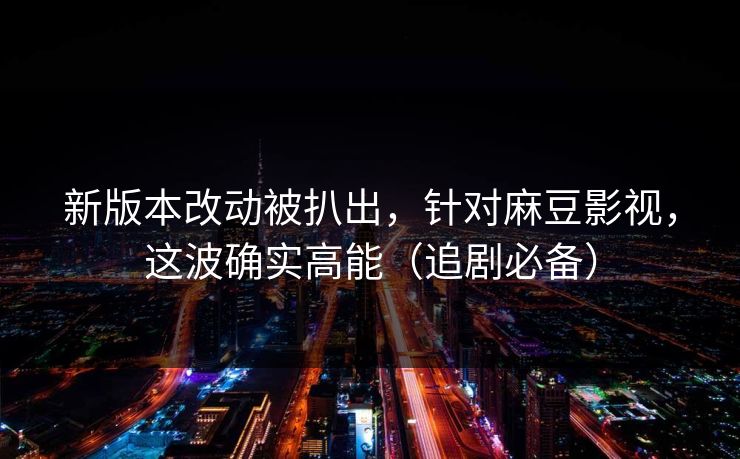 新版本改动被扒出，针对麻豆影视，这波确实高能（追剧必备）