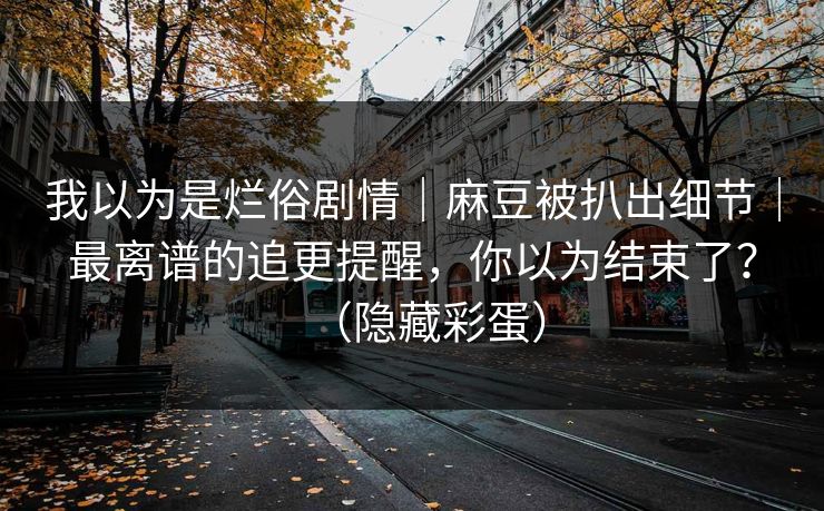 我以为是烂俗剧情｜麻豆被扒出细节｜最离谱的追更提醒，你以为结束了？（隐藏彩蛋）