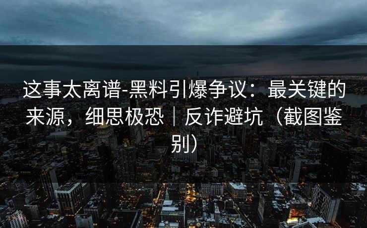 这事太离谱-黑料引爆争议：最关键的来源，细思极恐｜反诈避坑（截图鉴别）