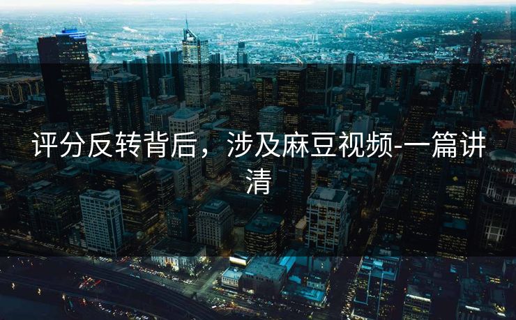 评分反转背后，涉及麻豆视频-一篇讲清