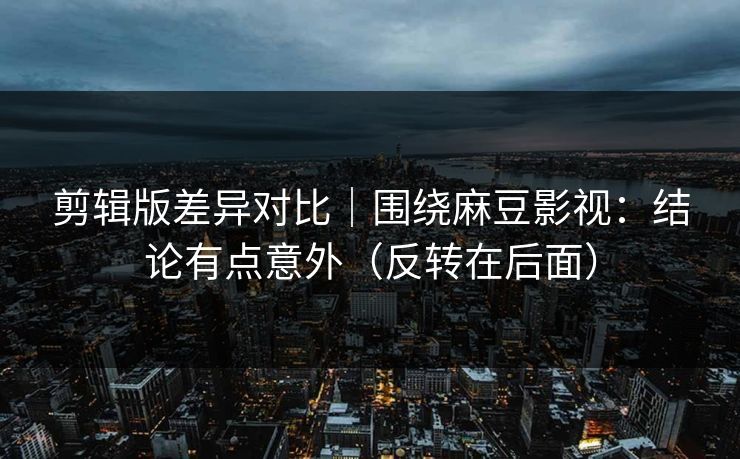 剪辑版差异对比｜围绕麻豆影视：结论有点意外（反转在后面）