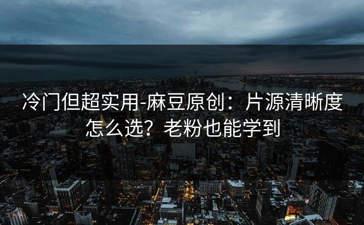 冷门但超实用-麻豆原创：片源清晰度怎么选？老粉也能学到