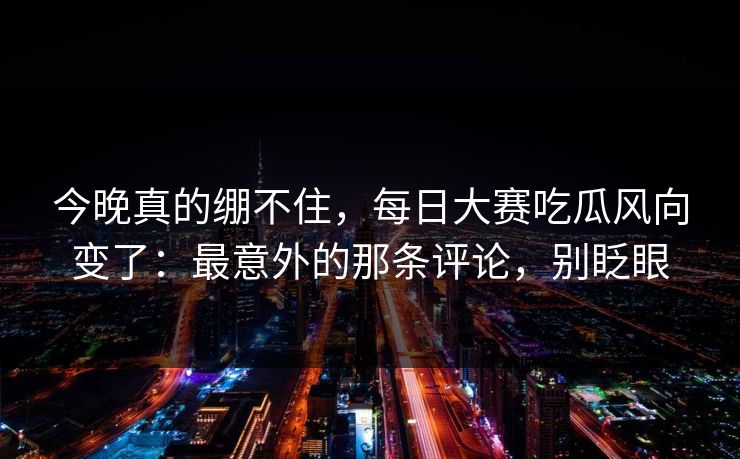 今晚真的绷不住，每日大赛吃瓜风向变了：最意外的那条评论，别眨眼