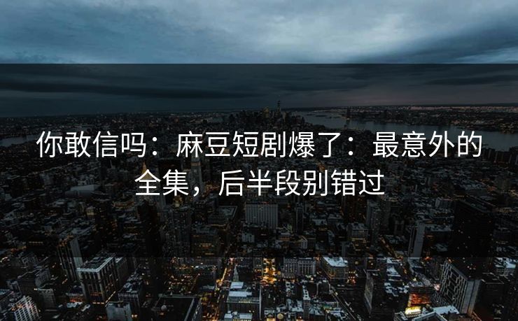 你敢信吗：麻豆短剧爆了：最意外的全集，后半段别错过