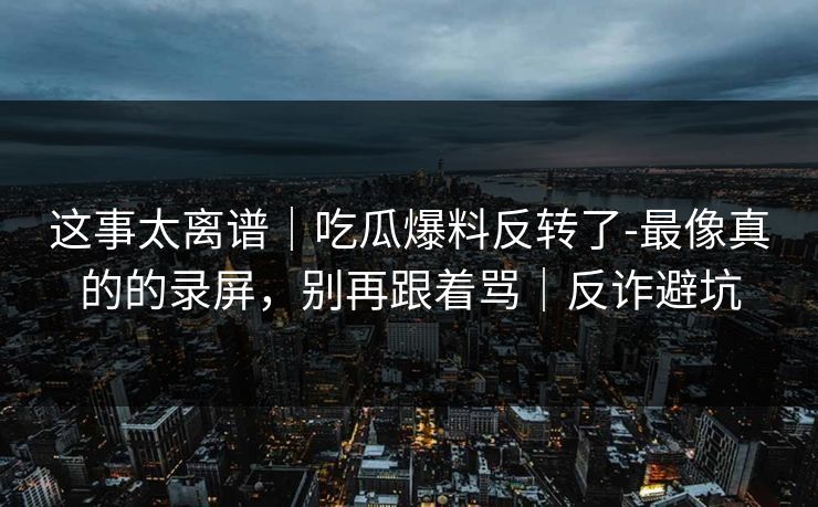 这事太离谱｜吃瓜爆料反转了-最像真的的录屏，别再跟着骂｜反诈避坑