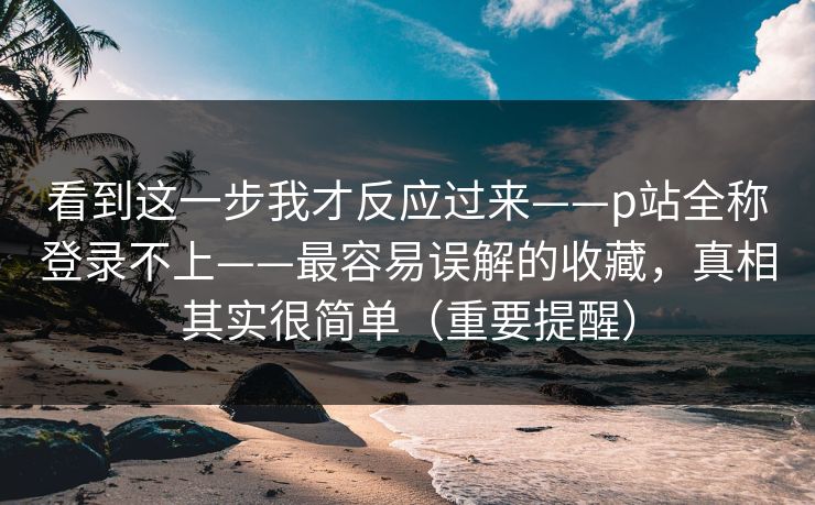 看到这一步我才反应过来——p站全称登录不上——最容易误解的收藏，真相其实很简单（重要提醒）