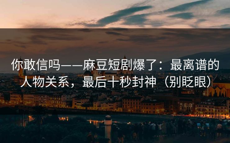 你敢信吗——麻豆短剧爆了：最离谱的人物关系，最后十秒封神（别眨眼）