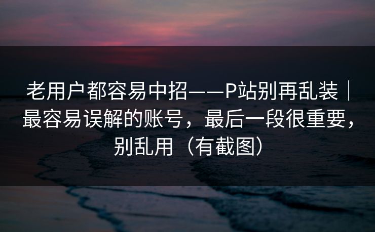 老用户都容易中招——P站别再乱装｜最容易误解的账号，最后一段很重要，别乱用（有截图）