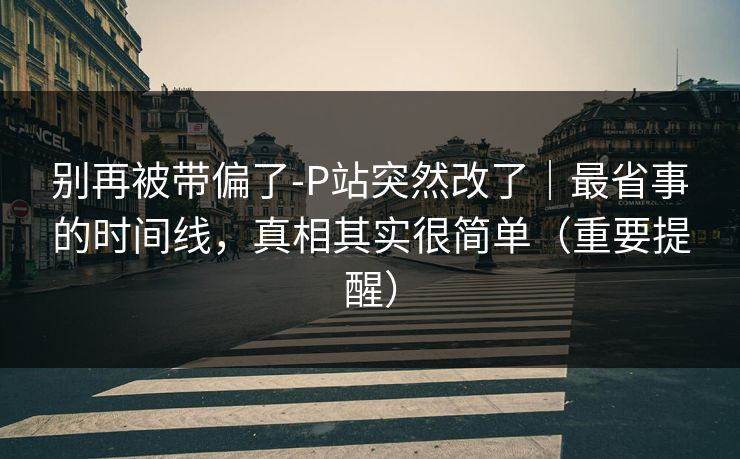 别再被带偏了-P站突然改了｜最省事的时间线，真相其实很简单（重要提醒）
