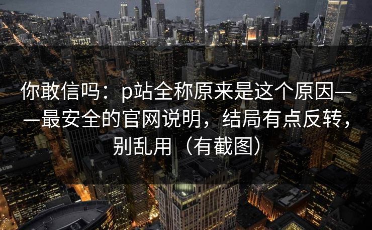 你敢信吗：p站全称原来是这个原因——最安全的官网说明，结局有点反转，别乱用（有截图）