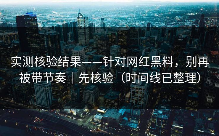 实测核验结果——针对网红黑料，别再被带节奏｜先核验（时间线已整理）