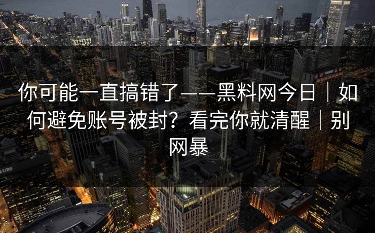 你可能一直搞错了——黑料网今日｜如何避免账号被封？看完你就清醒｜别网暴
