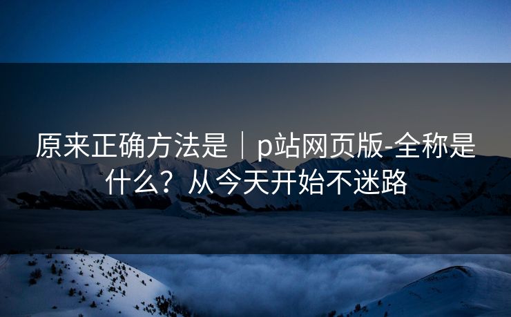 原来正确方法是｜p站网页版-全称是什么？从今天开始不迷路