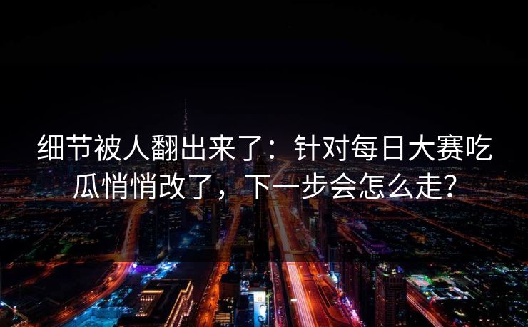 细节被人翻出来了：针对每日大赛吃瓜悄悄改了，下一步会怎么走？