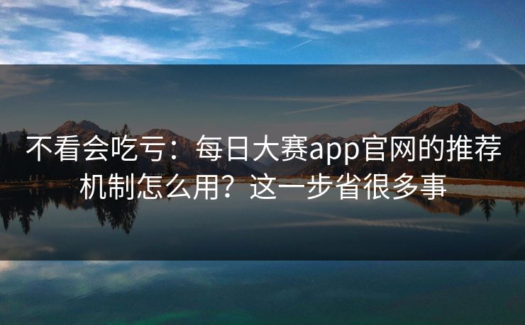 不看会吃亏：每日大赛app官网的推荐机制怎么用？这一步省很多事