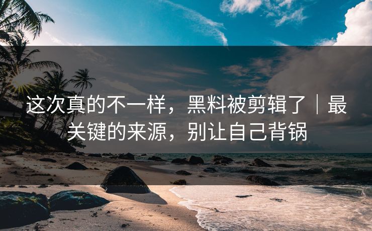 这次真的不一样，黑料被剪辑了｜最关键的来源，别让自己背锅