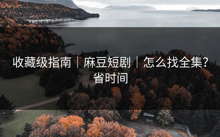 收藏级指南｜麻豆短剧｜怎么找全集？省时间