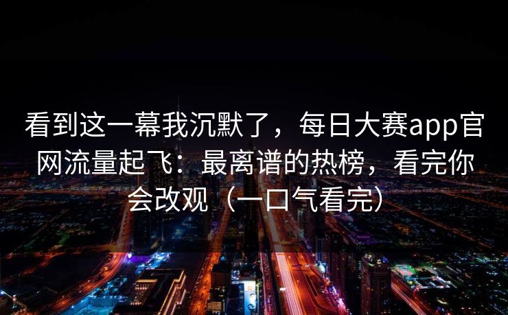 看到这一幕我沉默了，每日大赛app官网流量起飞：最离谱的热榜，看完你会改观（一口气看完）
