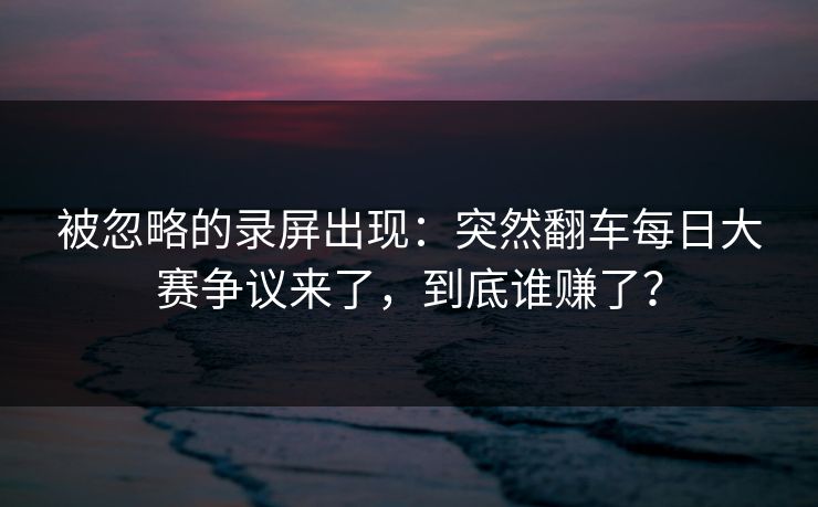 被忽略的录屏出现：突然翻车每日大赛争议来了，到底谁赚了？